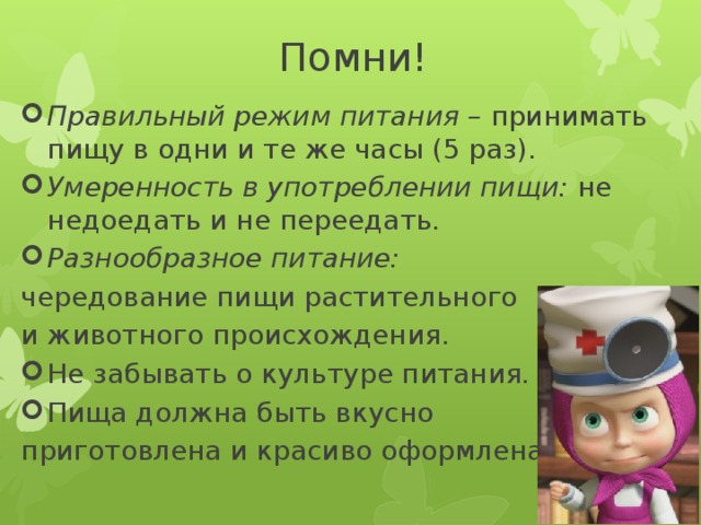 Помни! Правильный режим питания – принимать пищу в одни и те же часы (5 раз). Умеренность в употреблении пищи: не недоедать и не переедать. Разнообразное питание: чередование пищи растительного и животного происхождения. Не забывать о культуре питания. Пища должна быть вкусно приготовлена и красиво оформлена. 