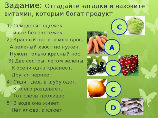 Задание: Отгадайте загадки и назовите витамин, которым богат продукт 1) Семьдесят одежек  и все без застежек. 2) Красный нос в землю врос,  А зеленый хвост не нужен,  Нужен только красный нос.  3) Две сестры летом зелены,  К осени одна краснеет,  Другая чернеет. 4) Сидит дед, в шубу одет,  Кто его раздевает,  Тот слезы проливает. 5) В воде она живет.  Нет клюва, а клюет. С А С С D 