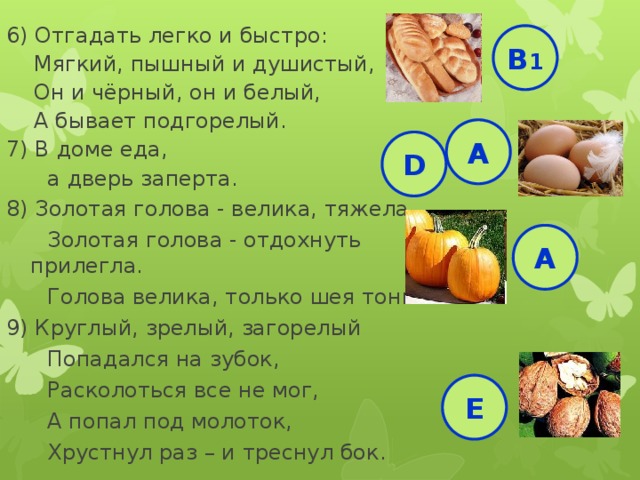 6) Отгадать легко и быстро:  Мягкий, пышный и душистый,  Он и чёрный, он и белый,  А бывает подгорелый. 7) В доме еда,  а дверь заперта. 8) Золотая голова - велика, тяжела.  Золотая голова - отдохнуть прилегла.  Голова велика, только шея тонка 9) Круглый, зрелый, загорелый  Попадался на зубок,  Расколоться все не мог,  А попал под молоток,  Хрустнул раз – и треснул бок. В 1 А D А Е 