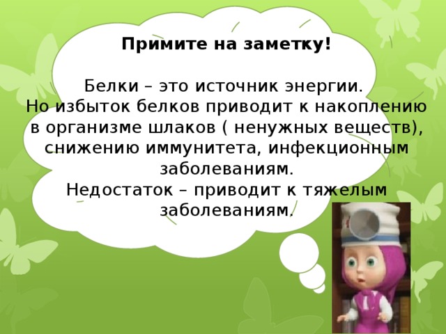 Примите на заметку!  Белки – это источник энергии. Но избыток белков приводит к накоплению в организме шлаков ( ненужных веществ), снижению иммунитета, инфекционным заболеваниям. Недостаток – приводит к тяжелым заболеваниям. 