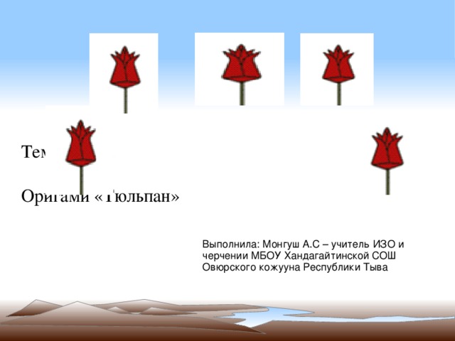 Тема урока: Оригами «Тюльпан» Выполнила: Монгуш А.С – учитель ИЗО и черчении МБОУ Хандагайтинской СОШ Овюрского кожууна Республики Тыва 
