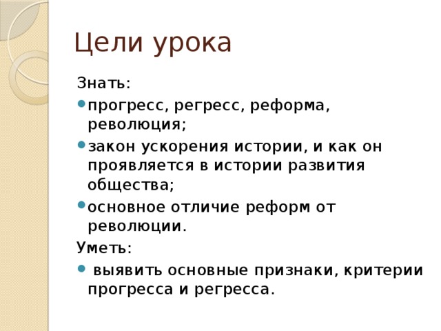 Цели урока Знать: прогресс, регресс, реформа, революция; закон ускорения истории, и как он проявляется в истории развития общества; основное отличие реформ от революции. Уметь:  выявить основные признаки, критерии прогресса и регресса. 