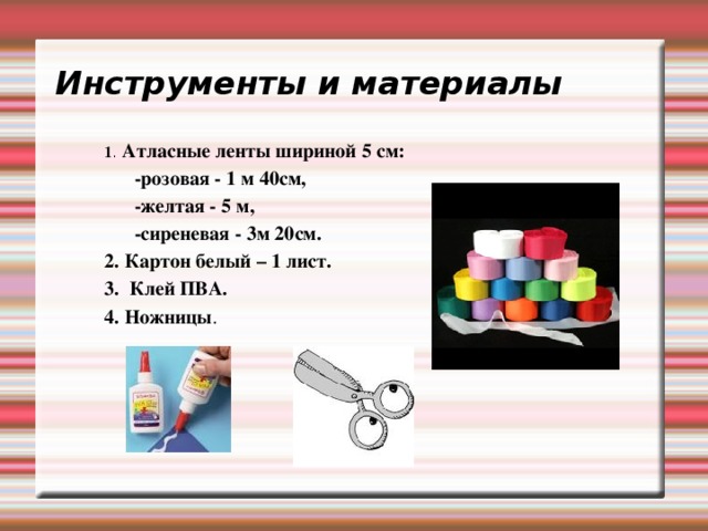 Инструменты и материалы 1 . Атласные ленты шириной 5 см:  -розовая - 1 м 40см,  -желтая - 5 м,  -сиреневая - 3м 20см. 2. Картон белый – 1 лист. 3. Клей ПВА. 4. Ножницы . 