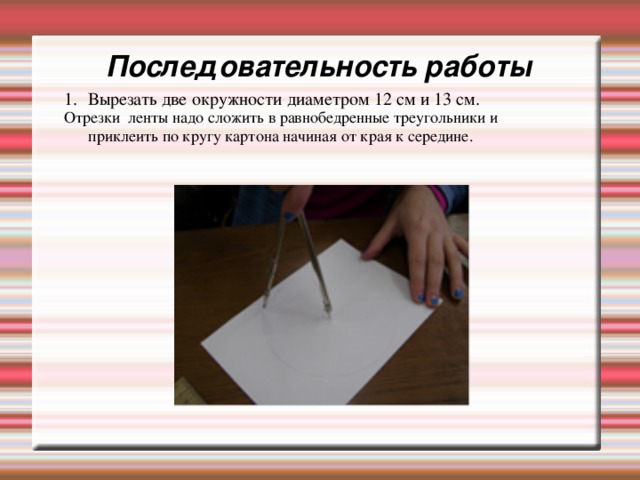 Последовательность работы Вырезать две окружности диаметром 12 см и 13 см. Отрезки ленты надо сложить в равнобедренные треугольники и приклеить по кругу картона начиная от края к середине. 
