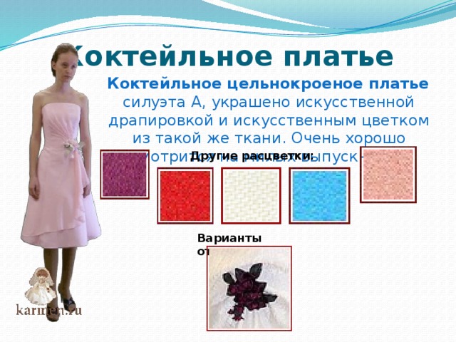 Коктейльное платье  Коктейльное цельнокроеное платье  силуэта А, украшено искусственной драпировкой и искусственным цветком из такой же ткани. Очень хорошо смотрится на милых выпускницах Другие расцветки: Варианты отделки:   