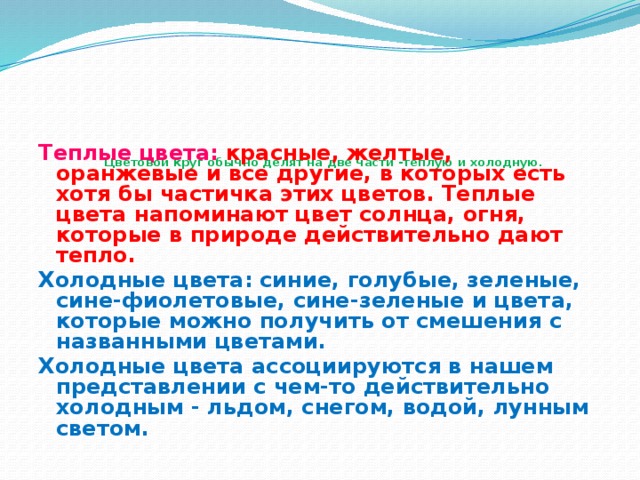        Цветовой круг обычно делят на две части -теплую и холодную.   Теплые цвета:  красные, желтые, оранжевые и все другие, в которых есть хотя бы частичка этих цветов. Теплые цвета напоминают цвет солнца, огня, которые в природе действительно дают тепло. Холодные цвета:  синие, голубые, зеленые, сине-фиолетовые, сине-зеленые и цвета, которые можно получить от смешения с названными цветами. Холодные цвета ассоциируются в нашем представлении с чем-то действительно холодным - льдом, снегом, водой, лунным светом. 