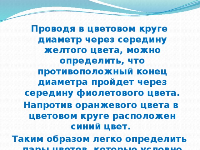 Проводя в цветовом круге диаметр через середину желтого цвета, можно определить, что противоположный конец диаметра пройдет через середину фиолетового цвета.  Напротив оранжевого цвета в цветовом круге расположен синий цвет. Таким образом легко определить пары цветов, которые условно называют дополнительными 
