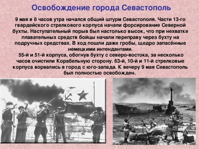 Освобождение города Севастополь  9 мая в 8 часов утра начался общий штурм Севастополя. Части 13-го гвардейского стрелкового корпуса начали форсирование Северной бухты. Наступательный порыв был настолько высок, что при нехватке плавательных средств бойцы начали переправу через бухту на подручных средствах. В ход пошли даже гробы, щедро запасённые немецкими интендантами.  55-й и 51-й корпуса, обогнув бухту с северо-востока, за несколько часов очистили Корабельную сторону. 63-й, 10-й и 11-й стрелковые корпуса ворвались в город с юго-запада. К вечеру 9 мая Севастополь был полностью освобожден. 