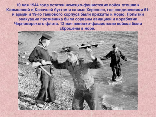10 мая 1944 года остатки немецко-фашистских войск отошли к Камышовой и Казачьей бухтам и на мыс Херсонес, где соединениями 51-й армии и 19-го танкового корпуса были прижаты к морю. Попытки эвакуации противника были сорваны авиацией и кораблями Черноморского флота. 12 мая немецко-фашистские войска были сброшены в море. 