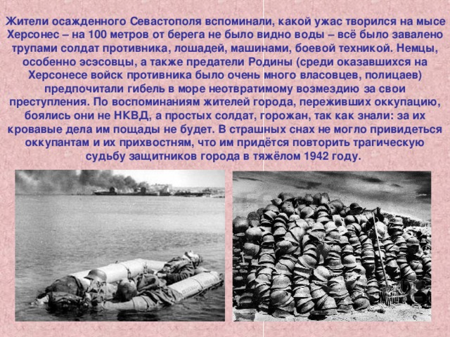 Жители осажденного Севастополя вспоминали, какой ужас творился на мысе Херсонес – на 100 метров от берега не было видно воды – всё было завалено трупами солдат противника, лошадей, машинами, боевой техникой. Немцы, особенно эсэсовцы, а также предатели Родины (среди оказавшихся на Херсонесе войск противника было очень много власовцев, полицаев) предпочитали гибель в море неотвратимому возмездию за свои преступления. По воспоминаниям жителей города, переживших оккупацию, боялись они не НКВД, а простых солдат, горожан, так как знали: за их кровавые дела им пощады не будет. В страшных снах не могло привидеться оккупантам и их прихвостням, что им придётся повторить трагическую судьбу защитников города в тяжёлом 1942 году. 