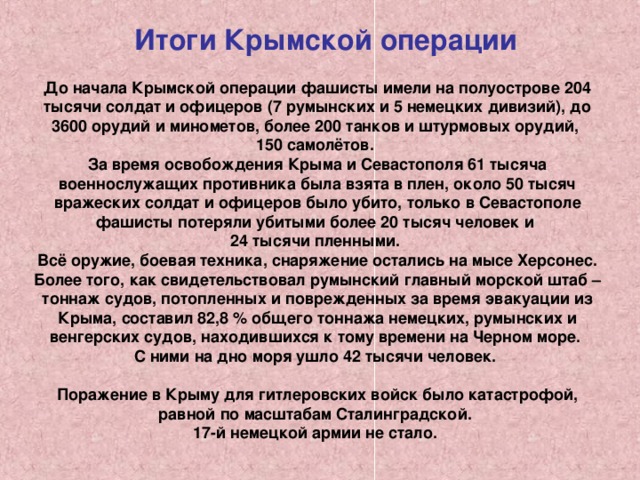  Итоги Крымской операции    До начала Крымской операции фашисты имели на полуострове 204 тысячи солдат и офицеров (7 румынских и 5 немецких дивизий), до 3600 орудий и минометов, более 200 танков и штурмовых орудий, 150 самолётов. За время освобождения Крыма и Севастополя 61 тысяча военнослужащих противника была взята в плен, около 50 тысяч вражеских солдат и офицеров было убито, только в Севастополе фашисты потеряли убитыми более 20 тысяч человек и 24 тысячи пленными. Всё оружие, боевая техника, снаряжение остались на мысе Херсонес. Более того, как свидетельствовал румынский главный морской штаб – тоннаж судов, потопленных и поврежденных за время эвакуации из Крыма, составил 82,8 % общего тоннажа немецких, румынских и венгерских судов, находившихся к тому времени на Черном море. С ними на дно моря ушло 42 тысячи человек.  Поражение в Крыму для гитлеровских войск было катастрофой, равной по масштабам Сталинградской. 17-й немецкой армии не стало. 