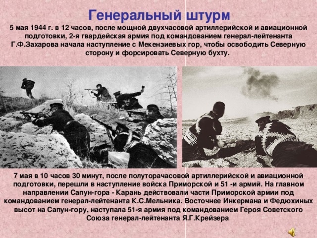 Генеральный штурм   5 мая 1944 г. в 12 часов, после мощной двухчасовой артиллерийской и авиационной подготовки, 2-я гвардейская армия под командованием генерал-лейтенанта Г.Ф.Захарова начала наступление с Мекензиевых гор, чтобы освободить Северную сторону и форсировать Северную бухту. 7 мая в 10 часов 30 минут, после полуторачасовой артиллерийской и авиационной подготовки, перешли в наступление войска Приморской и 51 -и армий. На главном направлении Сапун-гора - Карань действовали части Приморской армии под командованием генерал-лейтенанта К.С.Мельника. Восточнее Инкермана и Федюхиных высот на Сапун-гору, наступала 51-я армия под командованием Героя Советского Союза генерал-лейтенанта Я.Г.Крейзера 
