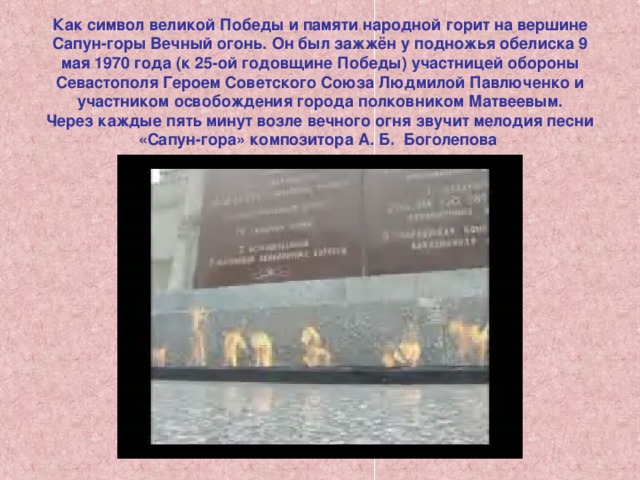 Как символ великой Победы и памяти народной горит на вершине Сапун-горы Вечный огонь. Он был зажжён у подножья обелиска 9 мая 1970 года (к 25-ой годовщине Победы) участницей обороны Севастополя Героем Советского Союза Людмилой Павлюченко и участником освобождения города полковником Матвеевым.  Через каждые пять минут возле вечного огня звучит мелодия песни «Сапун-гора» композитора А. Б.  Боголепова 