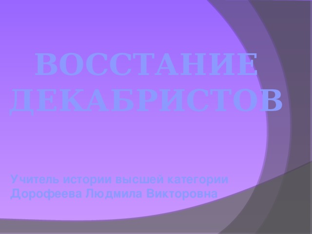 ВОССТАНИЕ ДЕКАБРИСТОВ Учитель истории высшей категории  Дорофеева Людмила Викторовна  