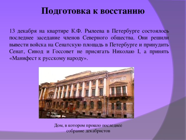 Подготовка к восстанию 13 декабря на квартире К.Ф. Рылеева в Петербурге состоялось последнее заседание членов Северного общества. Они решили вывести войска на Сенатскую площадь в Петербурге и принудить Сенат, Синод и Госсовет не присягать Николаю I, а принять «Манифест к русскому народу». Дом, в котором прошло последнее собрание декабристов 