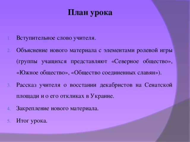 План урока  Вступительное слово учителя. Объяснение нового материала с элементами ролевой игры (группы учащихся представляют «Северное общество», «Южное общество», «Общество соединенных славян»). Рассказ учителя о восстании декабристов на Сенатской площади и о его откликах в Украине. Закрепление нового материала. Итог урока. 