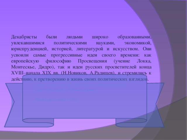 Декабристы были людьми широко образованными, увлекавшимися политическими науками, экономикой, юриспруденцией, историей, литературой и искусством. Они усвоили самые прогрессивные идеи своего времени: как европейскую философию Просвещения (учение Локка, Монтескье, Дидро), так и идеи русских просветителей конца XVIII–начала XIX вв. (Н.Новиков, А.Радищев), и стремились к действию, к претворению в жизнь своих политических взглядов.      «Мы были детьми 1812 г. Принести в жертву все, даже самую жизнь, ради любви к Отечеству было сердечным побуждением нашим».   Муравьев-Апостол С.И.   