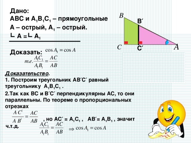 Дано: АВС и А 1 В 1 С 1 – прямоугольные А – острый, А 1 – острый.  А = А 1  Доказать:  В′ С′ Доказательство .  1. Построим треугольник АВ′С′ равный треугольнику А 1 В 1 С 1 . 2.Так как ВС и В′С′ перпендикулярны АС, то они параллельны. По теореме о пропорциональных отрезках   , но АС′ = А 1 С 1 , АВ′= А 1 В 1 , значит ч.т.д.  ′ 