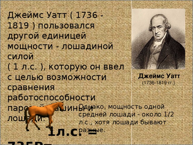 Джеймс Уатт ( 1736 - 1819 ) пользовался другой единицей мощности - лошадиной силой ( 1 л.с. ), которую он ввел с целью возможности сравнения работоспособности паровой машины и лошади. 1л.с. = 735Вт Джеймс Уатт (1736-1819 гг.) Однако, мощность одной средней лошади - около 1/2 л.с., хотя лошади бывают разные. 