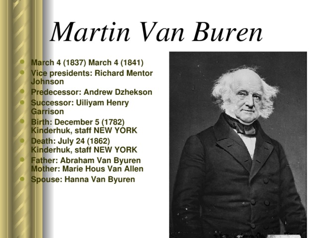 Martin Van Buren  March 4 (1837) March 4 (1841) Vice presidents: Richard Mentor Johnson Predecessor: Andrew Dzhekson Successor: Uiliyam Henry Garrison Birth: December 5 (1782) Kinderhuk, staff NEW YORK Death: July 24 (1862) Kinderhuk, staff NEW YORK Father: Abraham Van Byuren Mother: Marie Hous Van Allen Spouse: Hanna Van Byuren 
