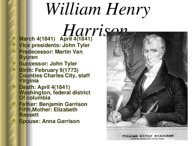 William Henry Harrison March 4(1841) April 4(1841) Vice presidents: John Tyler Predecessor: Martin Van Byuren Successor: John Tyler Birth: February 9(1773) Counties Charles City, staff Virginia Death: April 4(1841) Washington, federal district Of columbia Father: Benjamin Garrison Fifth,Mother: Elizabeth Bassett Spouse: Anna Garrison 