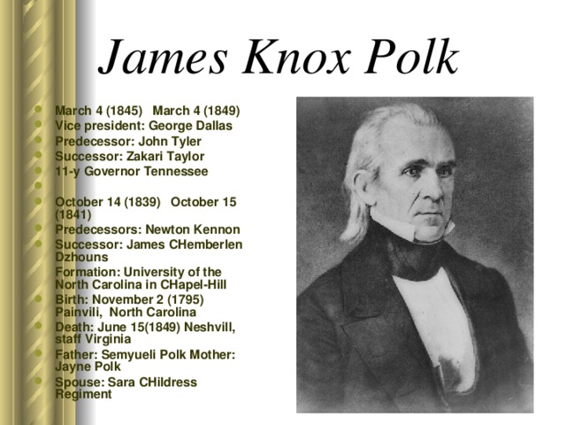 James Knox Polk  March 4 (1845) March 4 (1849) Vice president: George Dallas Predecessor: John Tyler Successor: Zakari Taylor 11-y Governor Tennessee October 14 (1839) October 15 (1841) Predecessors: Newton Kennon Successor: James CHemberlen Dzhouns  Formation: University of the North Carolina in CHapel-Hill Birth: November 2 (1795) Painvili, North Carolina Death: June 15(1849) Neshvill, staff Virginia Father: Semyueli Polk Mother: Jayne Polk  Spouse: Sara CHildress Regiment  