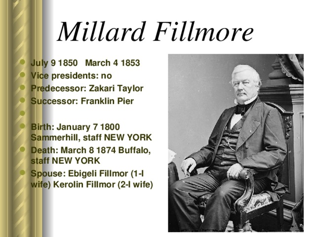 Millard Fillmore  July 9 1850 March 4 1853 Vice presidents: no Predecessor: Zakari Taylor Successor: Franklin Pier Birth: January 7 1800 Sammerhill, staff NEW YORK Death: March 8 1874 Buffalo, staff NEW YORK Spouse: Ebigeli Fillmor (1-I wife) Kerolin Fillmor (2-I wife)  