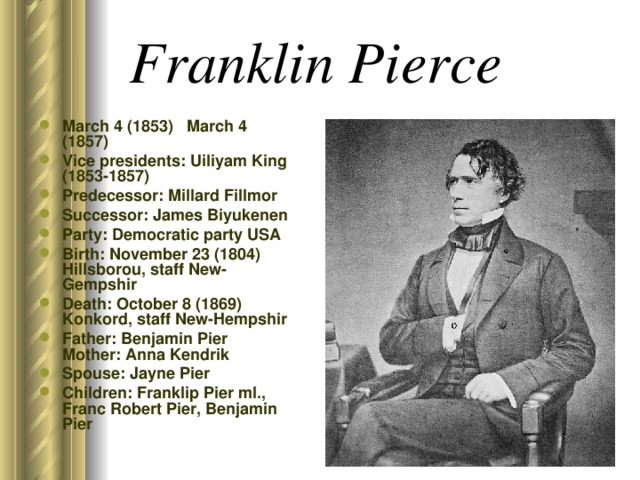 Franklin Pierce  March 4 (1853) March 4 (1857) Vice presidents: Uiliyam King (1853-1857) Predecessor: Millard Fillmor Successor: James Biyukenen Party: Democratic party USA Birth: November 23 (1804) Hillsborou, staff New-Gempshir Death: October 8 (1869) Konkord, staff New-Hempshir Father: Benjamin Pier Mother: Anna Kendrik Spouse: Jayne Pier Children: Franklip Pier ml., Franc Robert Pier, Benjamin Pier  