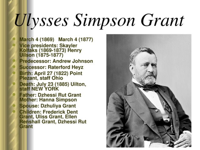 Ulysses Simpson Grant  March 4 (1869) March 4 (1877) Vice presidents: Skayler Kolfaks (1869-1873) Henry Uilson (1875-1877) Predecessor: Andrew Johnson Successor: Raterford Heyz Birth: April 27 (1822) Point Plezant, staff Ohio Death: July 23 (1885) Uilton, staff NEW YORK Father: Dzhessi Rut Grant Mother: Hanna Simpson Spouse: Dzhuliya Grant Children: Frederick Dent Grant, Uliss Grant, Ellen Renshall Grant, Dzhessi Rut Grant  