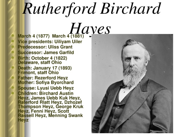 Rutherford Birchard Hayes  March 4 (1877) March 4 (1881) Vice presidents: Uiliyam Uiler Predecessor: Uliss Grant Successor: James Garfild Birth: October 4 (1822) Delaware, staff Ohio Death: January 17 (1893) Frimont, staff Ohio Father: Rezerford Heyz Mother: Sofiya Byorchard Spouse: Lyusi Uebb Heyz Children: Birchard Austin Heyz, James Uebb Kuk Heyz, Raterford Rlatt Heyz, Dzhozef Thompson Heyz, George Kruk Heyz, Fenni Heyz, Scott Rassell Heyz, Menning Swank Heyz  