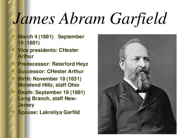 James Abram Garfield March 4 (1881) September 19 (1881) Vice presidents: CHester Arthur Predecessor: Raterford Heyz Successor: CHester Arthur Birth: November 19 (1831) Morelend Hillz, staff Ohio Death: September 19 (1881) Long Branch, staff New-Jersey Spouse: Lakretiya Garfild  