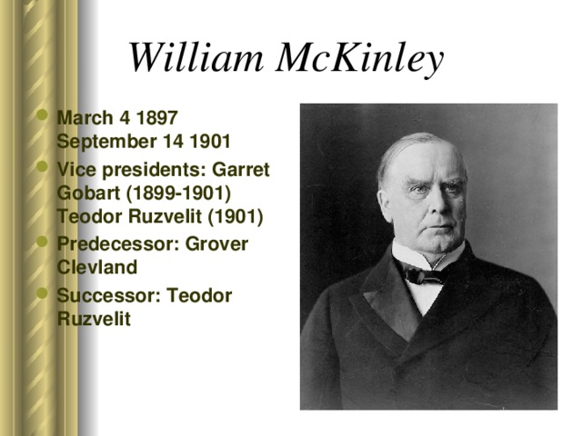 William McKinley  March 4 1897 September 14 1901 Vice presidents: Garret Gobart (1899-1901) Teodor Ruzvelit (1901) Predecessor: Grover Clevland Successor: Teodor Ruzvelit 