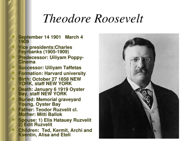 Theodore Roosevelt  September 14 1901 March 4 1909 Vice presidents:Charles Feyrbanks (1905-1909) Predecessor: Uiliyam Poppy-Cinema Successor: Uiliyam Taffetas Formation: Harvard university Birth: October 27 1858 NEW YORK, staff NEW YORK Death: January 6 1919 Oyster Bay, staff NEW YORK Buried: Memorial graveyard Young, Oyster Bay Father: Teodor Ruzvelit cl. Mother: Mitti Ballok Spouse: 1) Elis Hatauey Ruzvelit 2) Edit Ruzvelit Children: Ted, Kermit, Archi and Kventin, Alisa and Eteli  