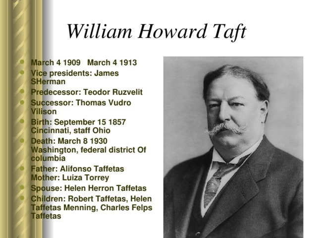 William Howard Taft  March 4 1909 March 4 1913 Vice presidents: James SHerman Predecessor: Teodor Ruzvelit Successor: Thomas Vudro Vilison Birth: September 15 1857 Cincinnati, staff Ohio Death: March 8 1930 Washington, federal district Of columbia Father: Alifonso Taffetas Mother: Luiza Torrey Spouse: Helen Herron Taffetas Children: Robert Taffetas, Helen Taffetas Menning, Charles Felps Taffetas  