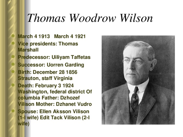 Thomas Woodrow Wilson  March 4 1913 March 4 1921 Vice presidents: Thomas Marshall Predecessor: Uiliyam Taffetas Successor: Uorren Garding Birth: December 28 1856 Strauton, staff Virginia Death: February 3 1924 Washington, federal district Of columbia Father: Dzhozef Vilison Mother: Dzhanet Vudro Spouse: Ellen Aksson Vilison (1-I wife) Edit Tack Vilison (2-I wife)  