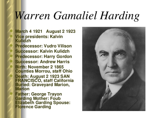 Warren Gamaliel Harding  March 4 1921 August 2 1923 Vice presidents: Kalvin Kulidzh Predecessor: Vudro Vilison Successor: Kalvin Kulidzh Predecessor: Harry Gordon Successor: Andrew Harris Birth: November 2 1865 Counties Morrou, staff Ohio Death: August 2 1923 SAN FRANCISCO, staff California Buried: Graveyard Marion, Marion Father: George Trayon Garding Mother: Foub Elizabeth Garding Spouse: Florence Garding  