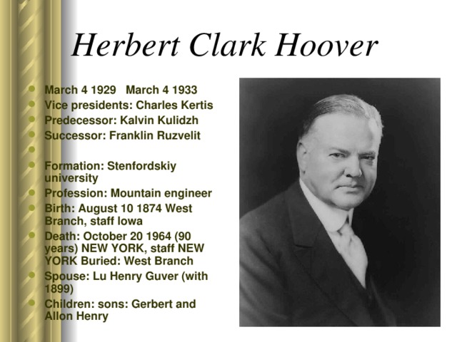 Herbert Clark Hoover  March 4 1929 March 4 1933 Vice presidents: Charles Kertis Predecessor: Kalvin Kulidzh Successor: Franklin Ruzvelit Formation: Stenfordskiy university Profession: Mountain engineer Birth: August 10 1874 West Branch, staff Iowa Death: October 20 1964 (90 years) NEW YORK, staff NEW YORK Buried: West Branch Spouse: Lu Henry Guver (with 1899) Children: sons: Gerbert and Allon Henry  