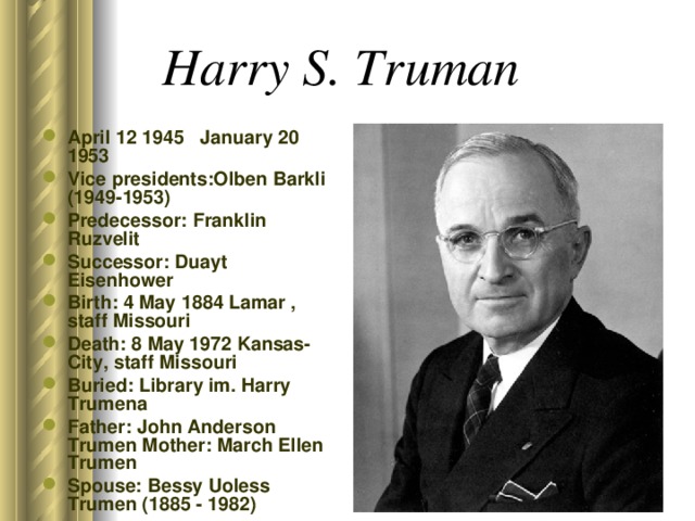 Harry S. Truman  April 12 1945 January 20 1953 Vice presidents:Olben Barkli (1949-1953) Predecessor: Franklin Ruzvelit Successor: Duayt Eisenhower Birth: 4 May 1884 Lamar , staff Missouri Death: 8 May 1972 Kansas-City, staff Missouri Buried: Library im. Harry Trumena Father: John Anderson Trumen Mother: March Ellen Trumen Spouse: Bessy Uoless Trumen (1885 - 1982)  