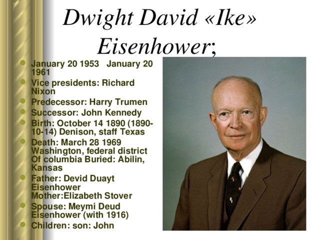 Dwight David «Ike» Eisenhower ; January 20 1953 January 20 1961 Vice presidents: Richard Nixon Predecessor: Harry Trumen Successor: John Kennedy Birth: October 14 1890 (1890-10-14) Denison, staff Texas Death: March 28 1969 Washington, federal district Of columbia Buried: Abilin, Kansas Father: Devid Duayt Eisenhower Mother:Elizabeth Stover Spouse: Meymi Deud Eisenhower (with 1916) Children: son: John  