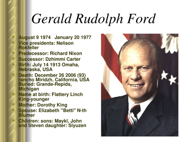 Gerald Rudolph Ford  August 9 1974 January 20 1977 Vice presidents: Nelison Rokfeller Predecessor: Richard Nixon Successor: Dzhimmi Carter B irth: July 14 1913 Omaha, Nebraska, USA Death: December 26 2006 (93) rancho Miridzh, California, USA Buried: Grande-Repids, Michigan Name at birth: Flattery Linch King-younger Mother: Dorothy King Spouse: Elizabeth 