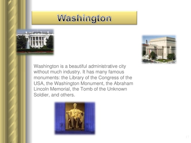 Washington is a beautiful administrative city without much industry. It has many famous monuments: the Library of the Congress of the USA , the Washington Monument , the Abraham Lincoln Memorial , the Tomb of the Unknown Soldier , and others.  