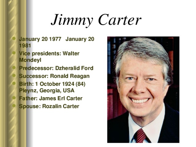 Jimmy Carter  January 20 1977 January 20 1981 Vice presidents: Walter Mondeyl Predecessor: Dzheralid Ford Successor: Ronald Reagan Birth: 1 October 1924 (84) Pleynz, Georgia, USA Father: James Erl Carter Spouse: Rozalin Carter  