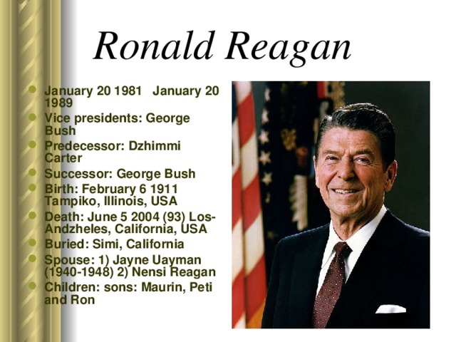 Ronald Reagan January 20 1981 January 20 1989 Vice presidents: George Bush Predecessor: Dzhimmi Carter Successor: George Bush Birth: February 6 1911 Tampiko, Illinois, USA Death: June 5 2004 (93) Los-Andzheles, California, USA Buried: Simi, California Spouse: 1) Jayne Uayman (1940-1948) 2) Nensi Reagan Children: sons: Maurin, Peti and Ron  