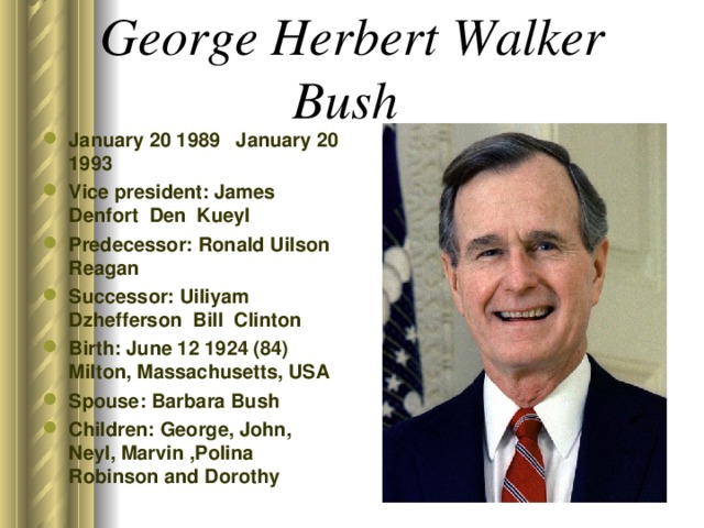 George Herbert Walker Bush  January 20 1989 January 20 1993 Vice president: James Denfort Den Kueyl Predecessor: Ronald Uilson Reagan Successor: Uiliyam Dzhefferson Bill Clinton Birth: June 12 1924 (84) Milton, Massachusetts, USA Spouse: Barbara Bush Children: George, John, Neyl, Marvin , Polina Robinson and Dorothy  