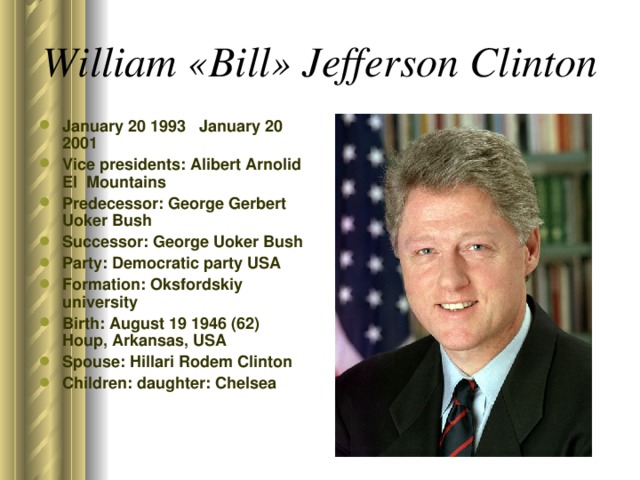 William «Bill» Jefferson Clinton  January 20 1993 January 20 2001 Vice presidents: Alibert Arnolid El Mountains Predecessor: George Gerbert Uoker Bush Successor: George Uoker Bush Party: Democratic party USA Formation: Oksfordskiy university Birth: August 19 1946 (62) Houp, Arkansas, USA Spouse: Hillari Rodem Clinton Children: daughter: Chelsea  