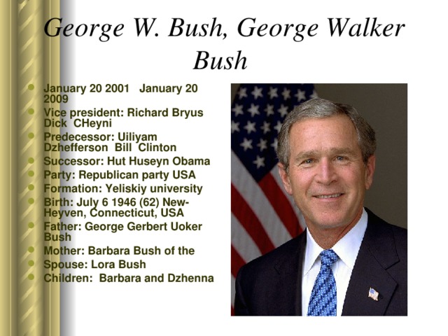 George W. Bush, George Walker Bush  January 20 2001 January 20 2009 Vice president: Richard Bryus Dick CHeyni Predecessor: Uiliyam Dzhefferson Bill Clinton Successor: Hut Huseyn Obama Party: Republican party USA Formation: Yeliskiy university Birth: July 6 1946 (62) New-Heyven, Connecticut, USA Father: George Gerbert Uoker Bush Mother: Barbara Bush of the Spouse: Lora Bush Children: Barbara and Dzhenna  