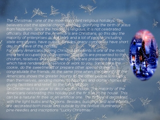 The Christmas - one of the most important religious holidays. The believers visit the special church services, glorifying the birth of Jesus from Nazareth. Since the holiday is religious, it is not celebrated officially. But most of the Americans are Christians, so this day the majority of enterprises do not work and a lot of people, including state employees, have output. Besides, many companies have short day in the eve of the holiday. For many Americans buying Christmas presents is one of the most important occupations of December. The gifts are presented to the children, relatives and close friends. They are presented to people, which have rendered you service or work to you. Some bake the cookie, do the sweetmeats or prepare other special dishes to congratulate the friends. At the same time when the majority of the Americans shows the greater bounty to the other people less lucky than themselves, sending money to hospitals and orphan homes or giving facilities and relief to the funds of poor. On Christmas it is usual to decorate the house. The majority of the Americans celebrating this holiday put the fir tree in the house. This can be a natural fir tree or an artificial one. The fir tree is decorated with the light bulbs and festoons. Besides, buildings and apartments are decorated both inside and outside by the festive illumination, pine-needles and inscriptions 