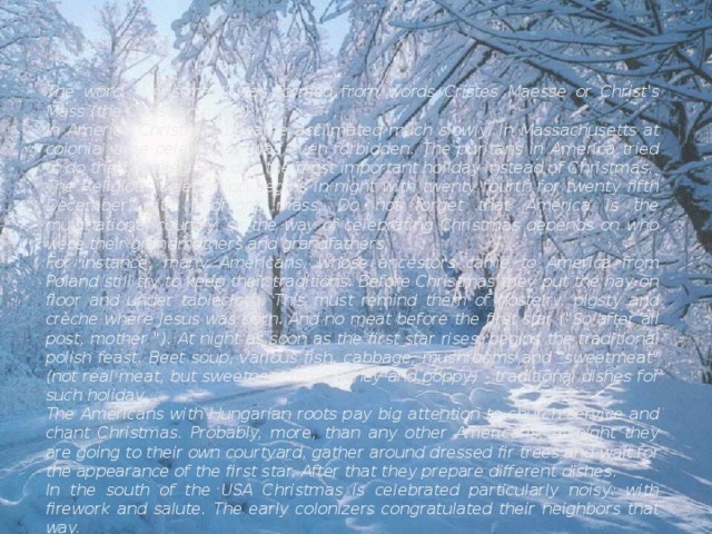 The word “Christmas” was formed from words Cristes Maesse or Christ's Mass (the Christian mass). In America Christmas became acclimated much slowly. In Massachusetts at colonial time celebration was even forbidden. The puritans in America tried to do the Thanksgiving day the most important holiday instead of Christmas. The Religious celebration begins in night with twenty fourth for twenty fifth December with midnight mass. Do not forget that America is the multinational country, so the way of celebrating Christmas depends on who were their grandmothers and grandfathers. For instance, many Americans, whose ancestors came to America from Poland still try to keep their traditions. Before Christmas they put the hay on floor and under tablecloth. This must remind them of hostelry, pigsty and crèche where Jesus was born. And no meat before the first star (