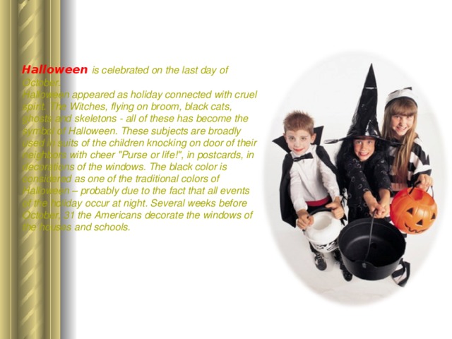 Halloween  is celebrated on the last day of October. Halloween appeared as holiday connected with cruel spirit. The Witches, flying on broom, black cats, ghosts and skeletons - all of these has become the symbol of Halloween. These subjects are broadly used in suits of the children knocking on door of their neighbors with cheer 
