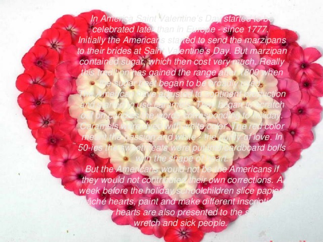 In America Saint Valentine’s Day started to be celebrated later than in Europe - since 1777. Initially the Americans started to send the marzipans to their brides at Saint Valentine’s Day. But marzipan contained sugar, which then cost very much. Really this tradition has gained the range after 1800 when the sugar beet began to be broadly used. The American have adjusted to continent production and started to use caramels. They began to scratch out on candies the words corresponding to holiday. Caramels were dyed with white color. The red color meant the passion and white - the purity of love. In 50-ies the sweetmeats were put into cardboard bolls with the shape of heart. But the Americans would not be the Americans if they would not contributed their own corrections. A week before the holiday schoolchildren slice papier-mâché hearts, paint and make different inscriptions. These hearts are also presented to the solitary, wretch and sick people.  